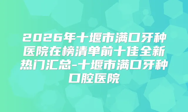 2026年十堰市满口牙种医院在榜清单前十佳全新热门汇总-十堰市满口牙种口腔医院