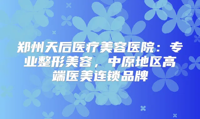 郑州天后医疗美容医院：专业整形美容，中原地区高端医美连锁品牌