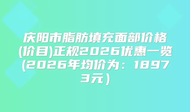 庆阳市脂肪填充面部价格(价目)正规2026优惠一览(2026年均价为:18973元)