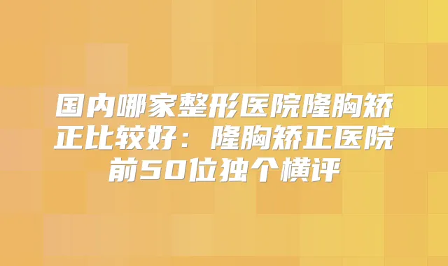 国内哪家整形医院隆胸矫正比较好:隆胸矫正医院前50位独个横评