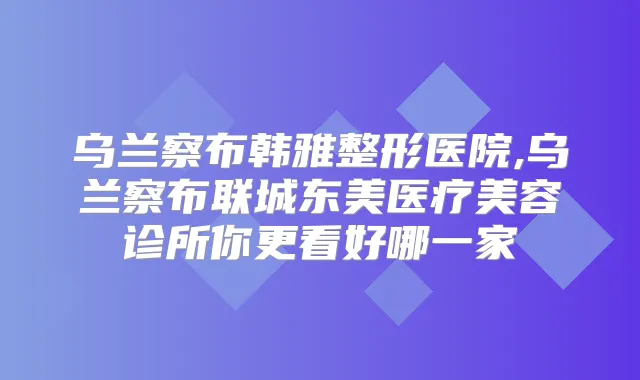 乌兰察布韩雅整形医院,乌兰察布联城东美医疗美容诊所你更看好哪一家