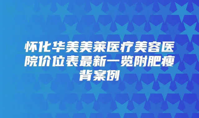 怀化华美美莱医疗美容医院价位表新一览附肥瘦背案例