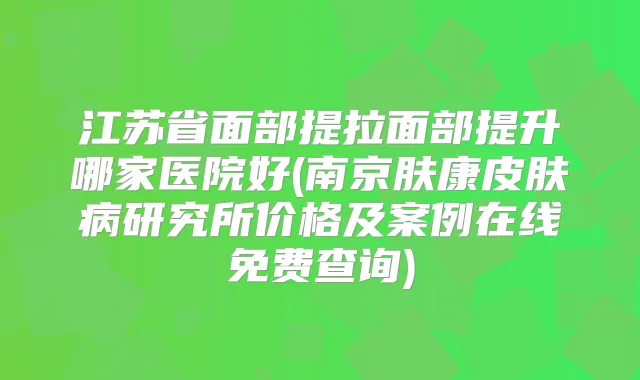江苏省面部提拉面部提升哪家医院好(南京肤康皮肤病研究所价格及案例在线免费查询)