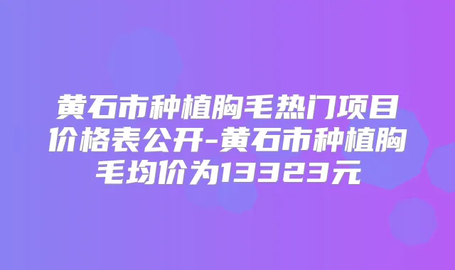 黄石市种植胸毛热门项目价格表公开-黄石市种植胸毛均价为13323元