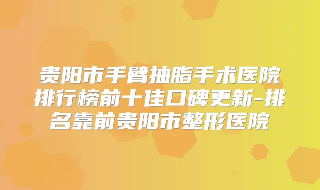 贵阳市手臂抽脂手术医院排行榜前十佳口碑更新-排名靠前贵阳市整形医院