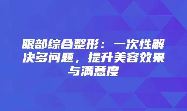 眼部综合整形:一次性解决多问题,提升美容效果与满意度