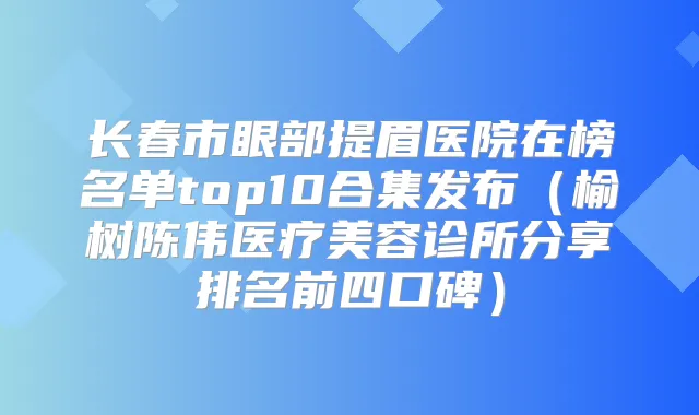 长春市眼部提眉医院在榜名单top10合集发布(榆树陈伟医疗美容诊所分享排名前四口碑)