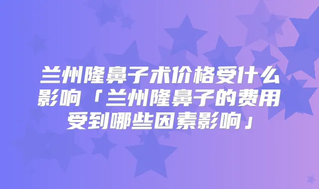 兰州隆鼻子术价格受什么影响「兰州隆鼻子的费用受到哪些因素影响」