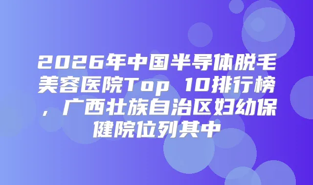 2026年中国半导体脱毛美容医院Top 10排行榜,广西壮族自治区妇幼保健院位列其中