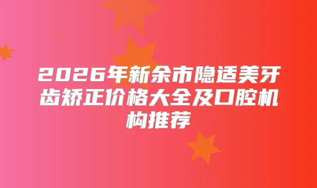 2026年新余市隐适美牙齿矫正价格大全及口腔机构推荐