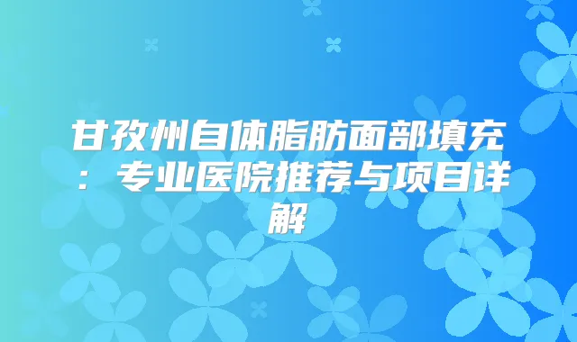 甘孜州自体脂肪面部填充：专业医院推荐与项目详解