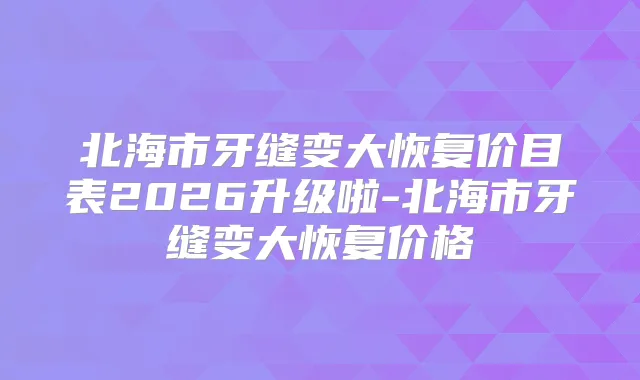 北海市牙缝变大恢复价目表2026升级啦-北海市牙缝变大恢复价格