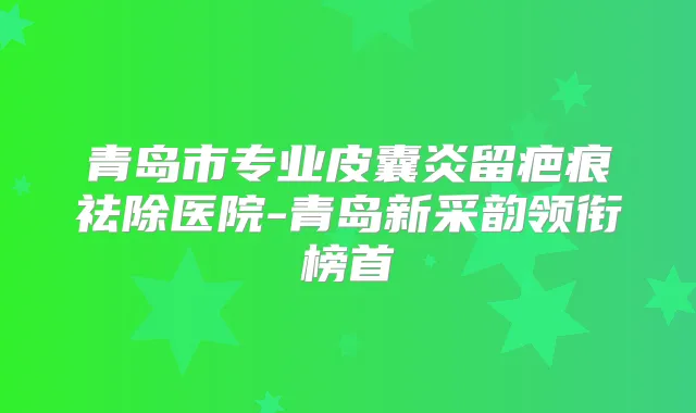 青岛市专业皮囊炎留疤痕祛除医院-青岛新采韵领衔榜首
