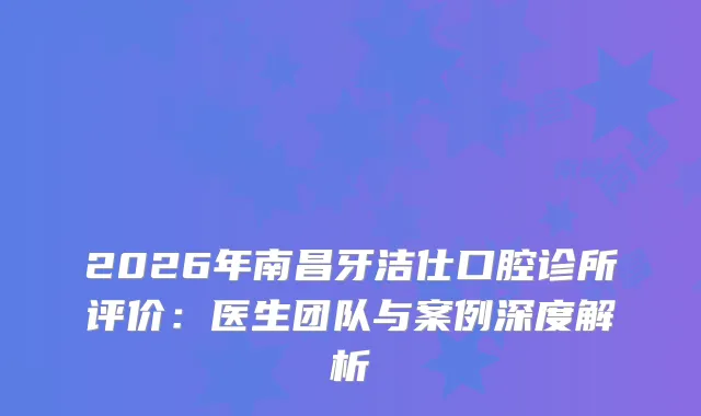 2026年南昌牙洁仕口腔诊所评价：医生团队与案例深度解析