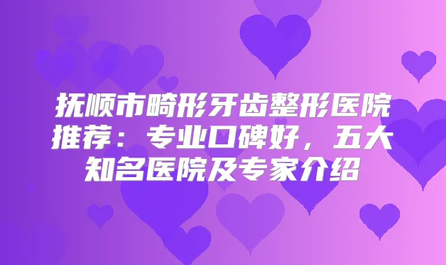 抚顺市畸形牙齿整形医院推荐：专业口碑好，五大知名医院及专家介绍