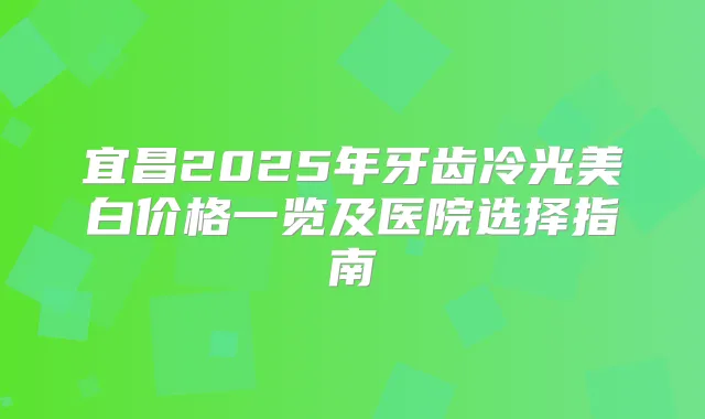 宜昌2025年牙齿冷光美白价格一览及医院选择指南