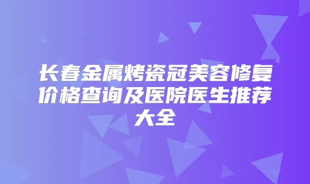 长春金属烤瓷冠美容修复价格查询及医院医生推荐大全
