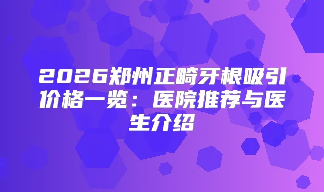 2026郑州正畸牙根吸引价格一览:医院推荐与医生介绍