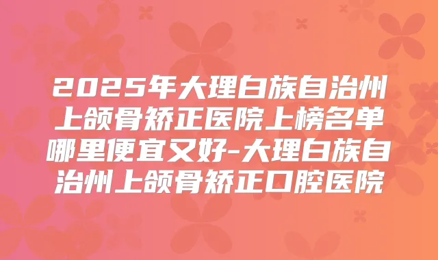 2025年大理白族自治州上颌骨矫正医院上榜名单哪里便宜又好-大理白族自治州上颌骨矫正口腔医院