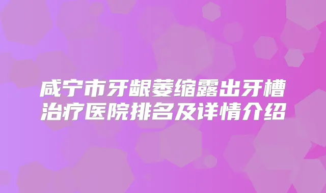 咸宁市牙龈萎缩露出牙槽医院排名及详情介绍