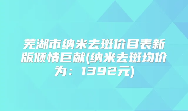 芜湖市纳米去斑价目表新版倾情巨献(纳米去斑均价为：1392元)