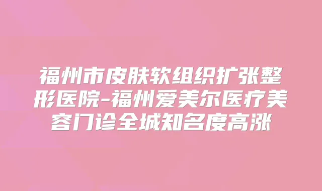 福州市皮肤软组织扩张整形医院-福州爱美尔医疗美容门诊全城知名度高涨