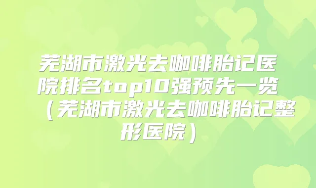 芜湖市激光去咖啡胎记医院排名top10强预先一览（芜湖市激光去咖啡胎记整形医院）