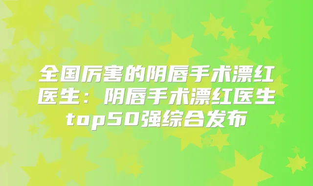 全国厉害的阴唇手术漂红医生：阴唇手术漂红医生top50强综合发布