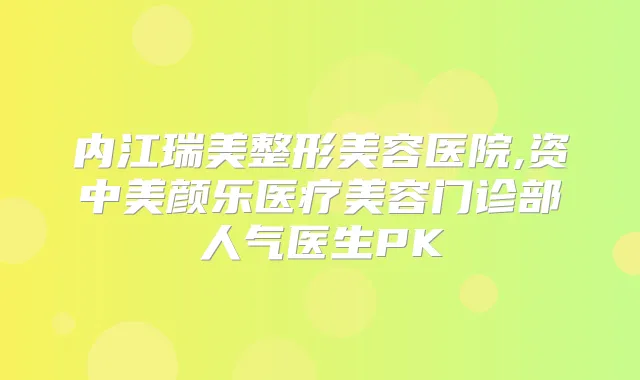 内江瑞美整形美容医院,资中美颜乐医疗美容门诊部人气医生PK