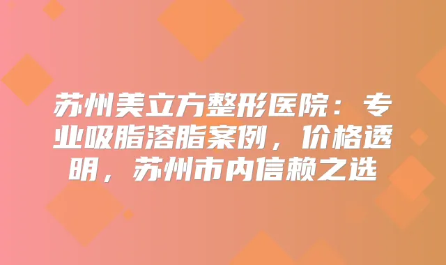 苏州美立方整形医院：专业吸脂溶脂案例，价格透明，苏州市内信赖之选