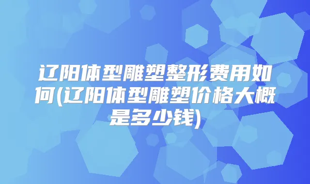 辽阳体型雕塑整形费用如何(辽阳体型雕塑价格大概是多少钱)