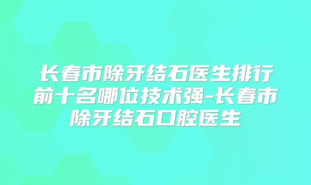 长春市除牙结石医生排行前十名哪位技术强-长春市除牙结石口腔医生