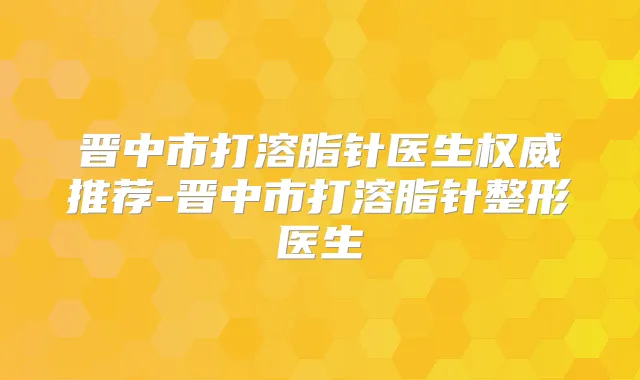 晋中市打溶脂针医生推荐-晋中市打溶脂针整形医生