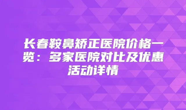 长春鞍鼻矫正医院价格一览：多家医院对比及优惠活动详情