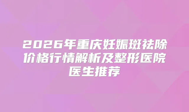 2026年重庆妊娠斑祛除价格行情解析及整形医院医生推荐
