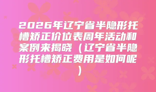 2026年辽宁省半隐形托槽矫正价位表周年活动和案例来揭晓（辽宁省半隐形托槽矫正费用是如何呢）