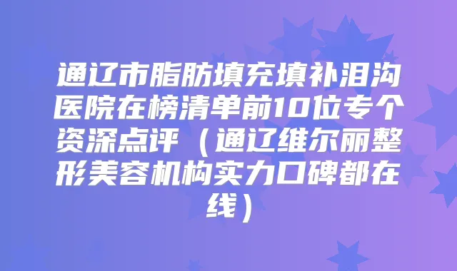 通辽市脂肪填充填补泪沟医院在榜清单前10位专个资深点评（通辽维尔丽整形美容机构实力口碑都在线）