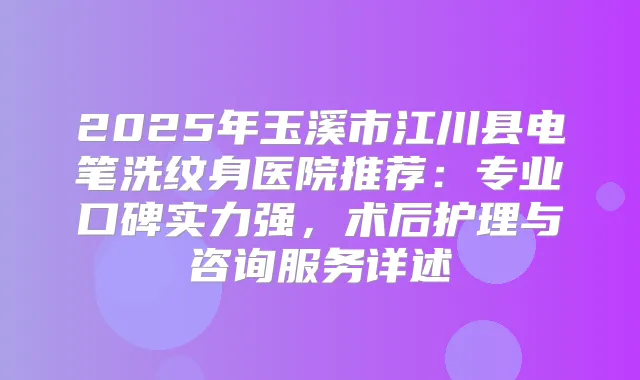 2025年玉溪市江川县电笔洗纹身医院推荐：专业口碑实力强，术后护理与咨询服务详述