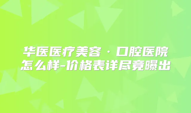 华医医疗美容·口腔医院怎么样-价格表详尽竟曝出