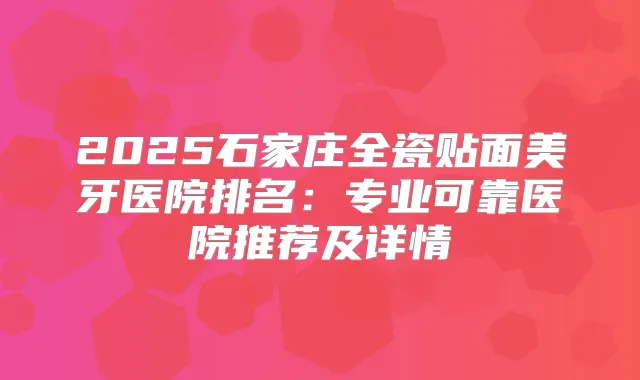 2025石家庄全瓷贴面美牙医院排名：专业可靠医院推荐及详情
