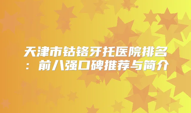 天津市钴铬牙托医院排名：前八强口碑推荐与简介