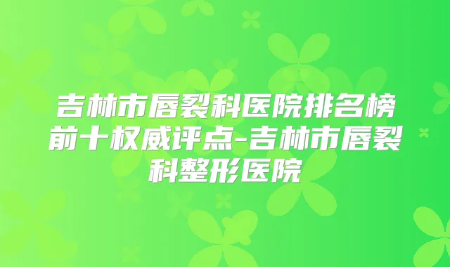 吉林市唇裂科医院排名榜前十评点-吉林市唇裂科整形医院