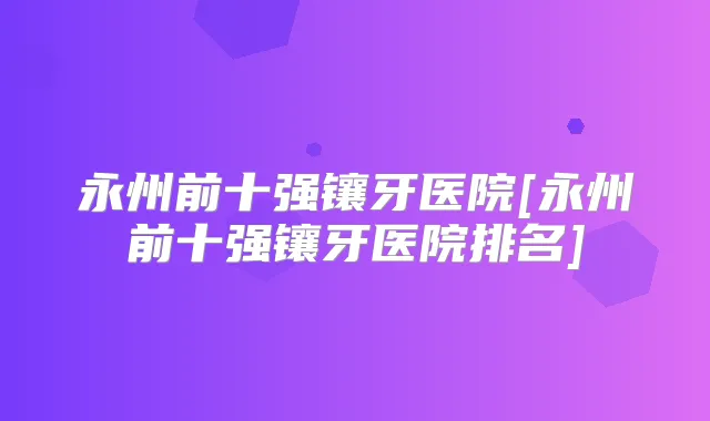 永州前十强镶牙医院[永州前十强镶牙医院排名]