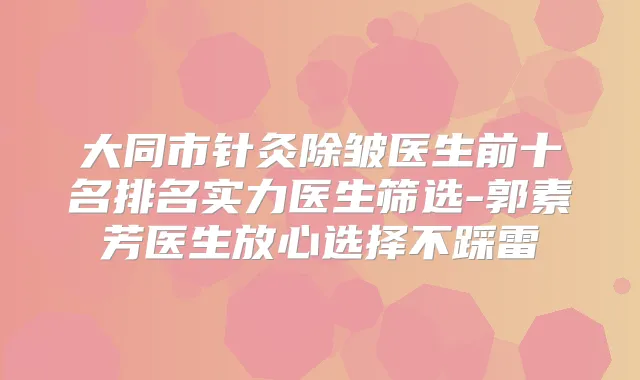 大同市针灸除皱医生前十名排名实力医生筛选-郭素芳医生放心选择不踩雷