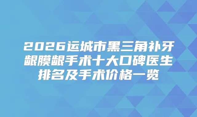 2026运城市黑三角补牙龈膜龈手术十大口碑医生排名及手术价格一览