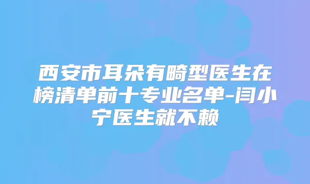 西安市耳朵有畸型医生在榜清单前十专业名单-闫小宁医生就不赖
