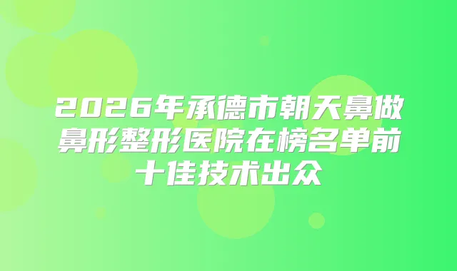 2026年承德市朝天鼻做鼻形整形医院在榜名单前十佳技术出众