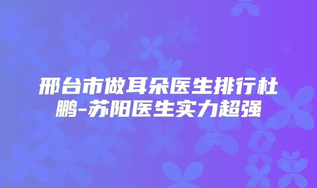 邢台市做耳朵医生排行杜鹏-苏阳医生实力超强