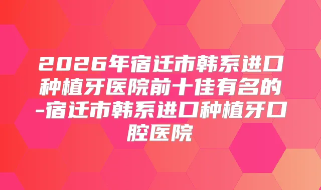 2026年宿迁市韩系进口种植牙医院前十佳有名的-宿迁市韩系进口种植牙口腔医院