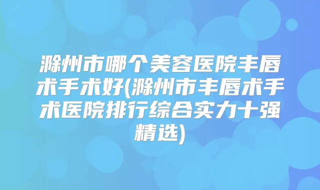 滁州市哪个美容医院丰唇术手术好(滁州市丰唇术手术医院排行综合实力十强精选)